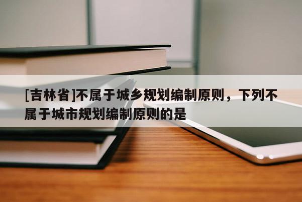 [吉林省]不屬于城鄉規劃編制原則，下列不屬于城市規劃編制原則的是