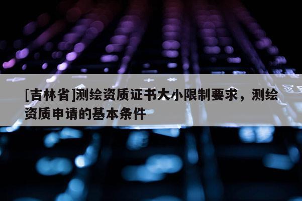 [吉林省]測繪資質證書大小限制要求，測繪資質申請的基本條件