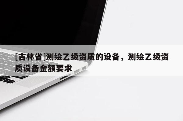 [吉林省]測繪乙級資質的設備，測繪乙級資質設備金額要求