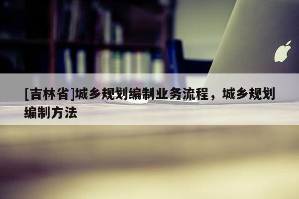 [吉林省]城鄉規劃編制業務流程，城鄉規劃編制方法