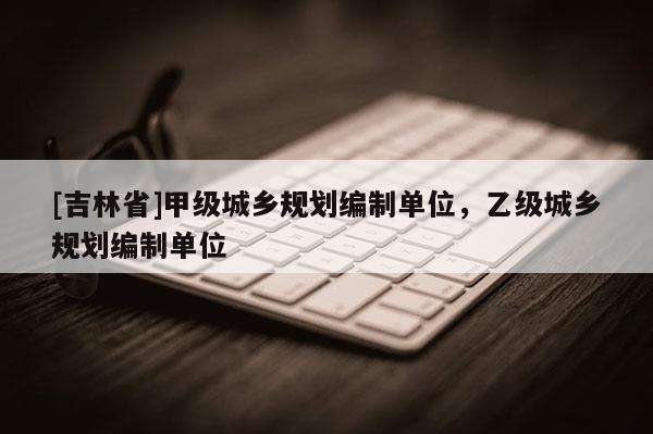 [吉林省]甲級城鄉規劃編制單位，乙級城鄉規劃編制單位