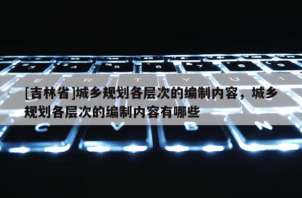[吉林省]城鄉(xiāng)規(guī)劃各層次的編制內(nèi)容，城鄉(xiāng)規(guī)劃各層次的編制內(nèi)容有哪些