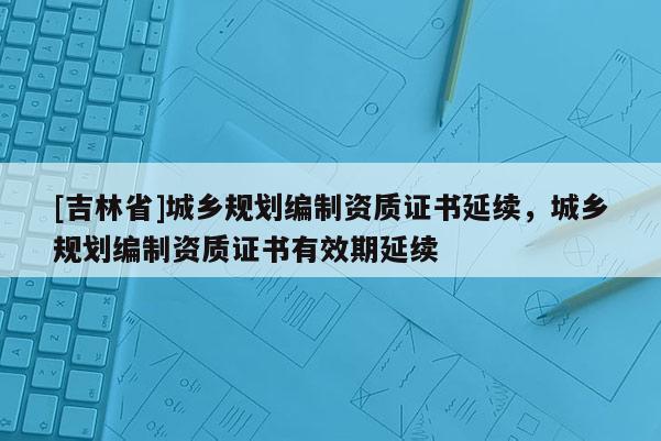 [吉林省]城鄉(xiāng)規(guī)劃編制資質(zhì)證書延續(xù)，城鄉(xiāng)規(guī)劃編制資質(zhì)證書有效期延續(xù)