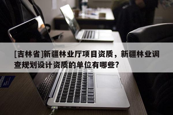 [吉林省]新疆林業廳項目資質，新疆林業調查規劃設計資質的單位有哪些?