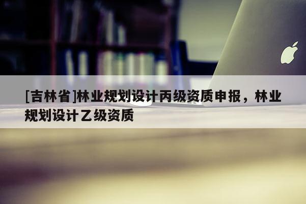 [吉林省]林業規劃設計丙級資質申報，林業規劃設計乙級資質