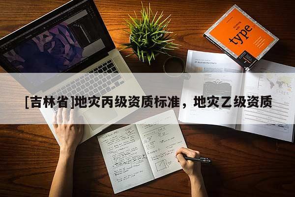 [吉林省]地災(zāi)丙級(jí)資質(zhì)標(biāo)準(zhǔn)，地災(zāi)乙級(jí)資質(zhì)