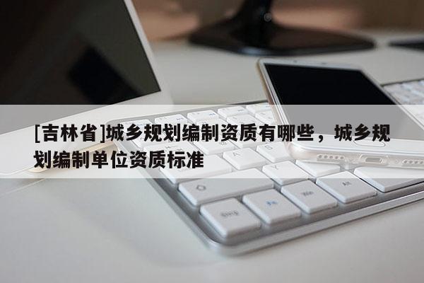 [吉林省]城鄉規劃編制資質有哪些，城鄉規劃編制單位資質標準
