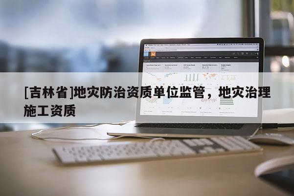 [吉林省]地災防治資質單位監管，地災治理施工資質
