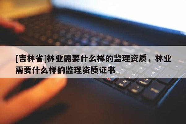 [吉林省]林業需要什么樣的監理資質，林業需要什么樣的監理資質證書