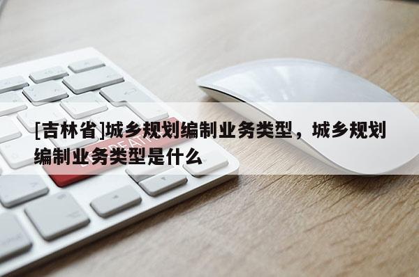 [吉林省]城鄉規劃編制業務類型，城鄉規劃編制業務類型是什么