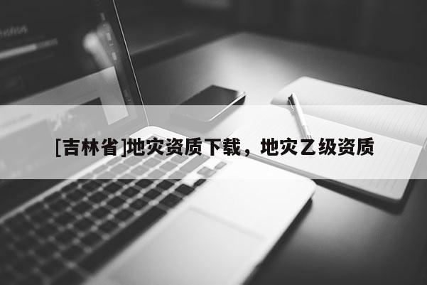 [吉林省]地災(zāi)資質(zhì)下載，地災(zāi)乙級(jí)資質(zhì)