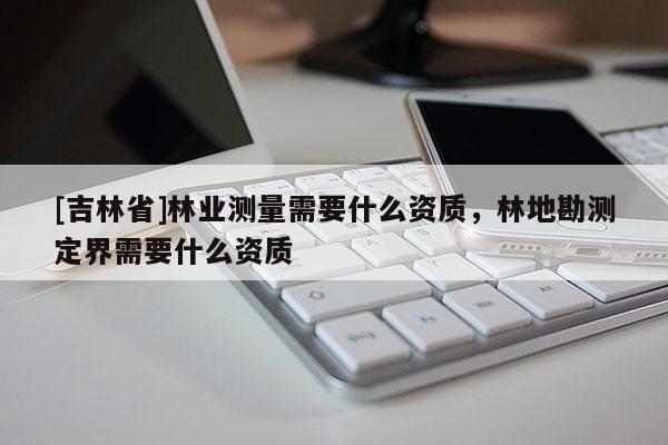 [吉林省]林業(yè)測(cè)量需要什么資質(zhì)，林地勘測(cè)定界需要什么資質(zhì)