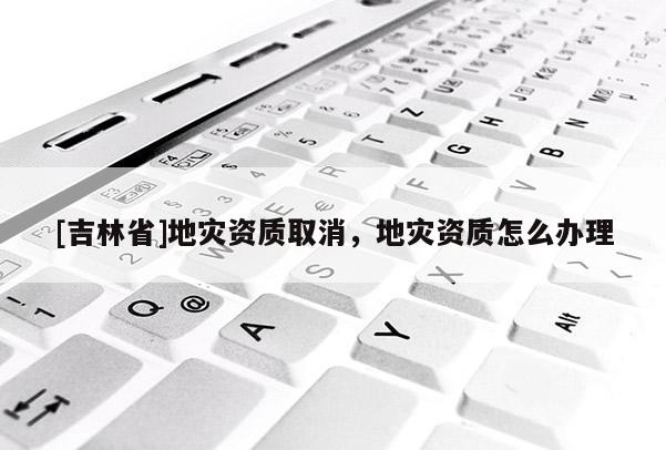 [吉林省]地災資質取消，地災資質怎么辦理