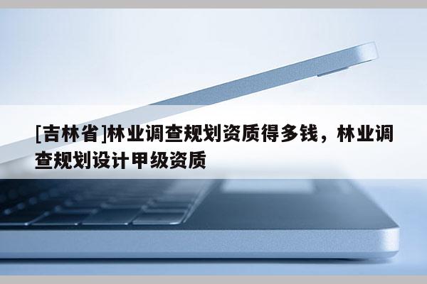 [吉林省]林業調查規劃資質得多錢，林業調查規劃設計甲級資質