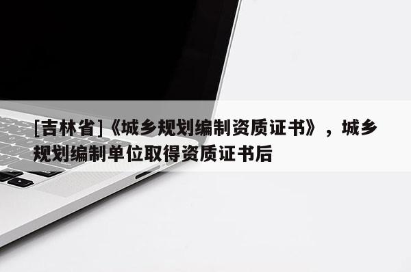 [吉林省]《城鄉(xiāng)規(guī)劃編制資質(zhì)證書》，城鄉(xiāng)規(guī)劃編制單位取得資質(zhì)證書后