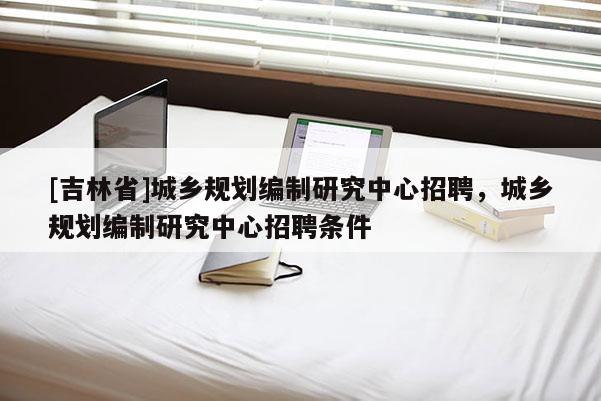 [吉林省]城鄉(xiāng)規(guī)劃編制研究中心招聘，城鄉(xiāng)規(guī)劃編制研究中心招聘條件