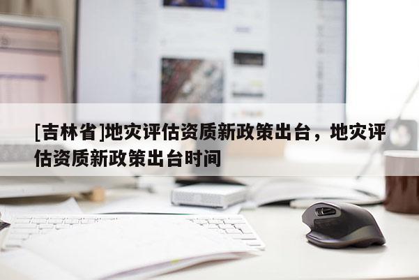 [吉林省]地災評估資質新政策出臺，地災評估資質新政策出臺時間