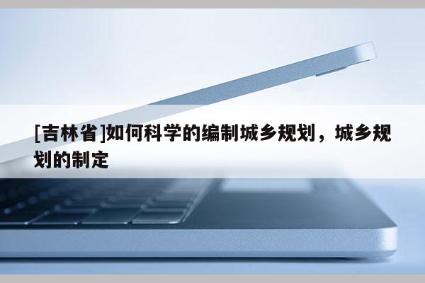 [吉林省]如何科學的編制城鄉規劃，城鄉規劃的制定