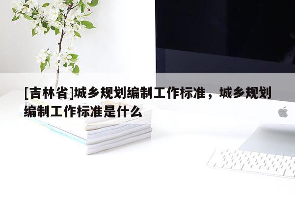 [吉林省]城鄉規劃編制工作標準，城鄉規劃編制工作標準是什么