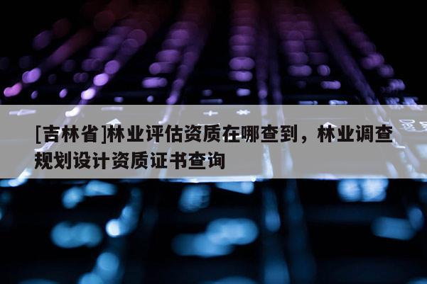 [吉林省]林業評估資質在哪查到，林業調查規劃設計資質證書查詢