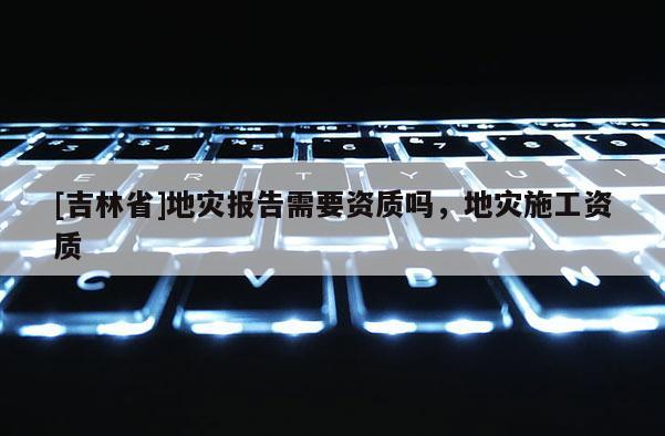 [吉林省]地災報告需要資質嗎，地災施工資質