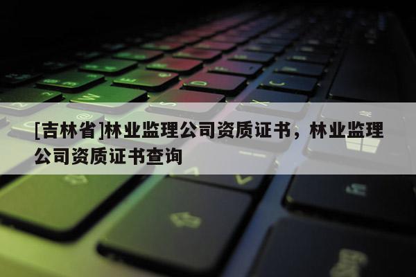[吉林省]林業監理公司資質證書，林業監理公司資質證書查詢