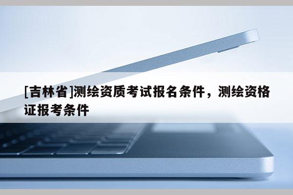 [吉林省]測(cè)繪資質(zhì)考試報(bào)名條件，測(cè)繪資格證報(bào)考條件