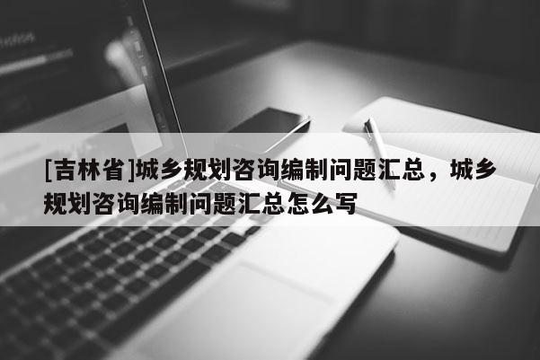 [吉林省]城鄉(xiāng)規(guī)劃咨詢編制問題匯總，城鄉(xiāng)規(guī)劃咨詢編制問題匯總怎么寫