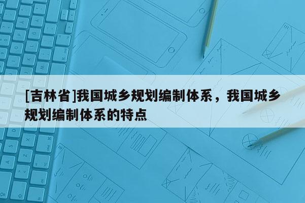 [吉林省]我國城鄉規劃編制體系，我國城鄉規劃編制體系的特點