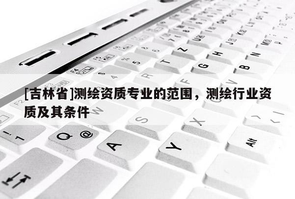 [吉林省]測繪資質專業的范圍，測繪行業資質及其條件