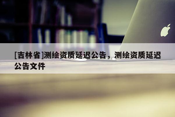 [吉林省]測(cè)繪資質(zhì)延遲公告，測(cè)繪資質(zhì)延遲公告文件