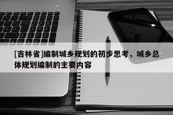 [吉林省]編制城鄉(xiāng)規(guī)劃的初步思考，城鄉(xiāng)總體規(guī)劃編制的主要內(nèi)容