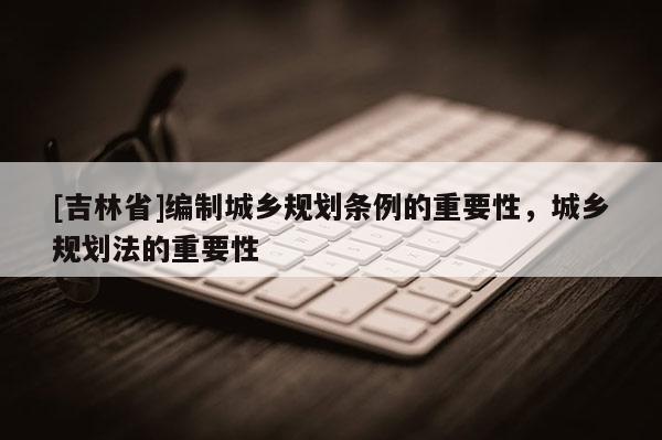 [吉林省]編制城鄉(xiāng)規(guī)劃條例的重要性，城鄉(xiāng)規(guī)劃法的重要性