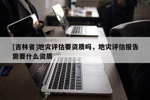[吉林省]地災評估要資質嗎，地災評估報告需要什么資質