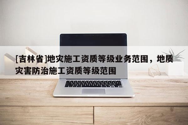 [吉林省]地災施工資質等級業務范圍，地質災害防治施工資質等級范圍