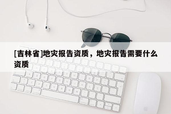 [吉林省]地災報告資質，地災報告需要什么資質