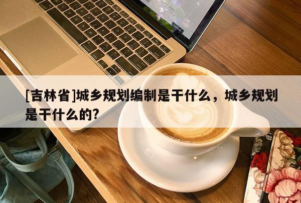 [吉林省]城鄉(xiāng)規(guī)劃編制是干什么，城鄉(xiāng)規(guī)劃是干什么的?
