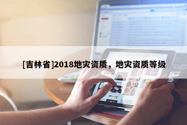 [吉林省]2018地災(zāi)資質(zhì)，地災(zāi)資質(zhì)等級(jí)
