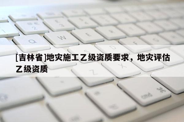 [吉林省]地災施工乙級資質要求，地災評估乙級資質