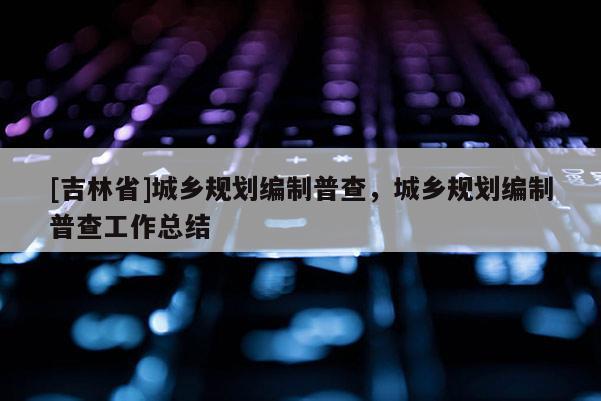 [吉林省]城鄉(xiāng)規(guī)劃編制普查，城鄉(xiāng)規(guī)劃編制普查工作總結(jié)