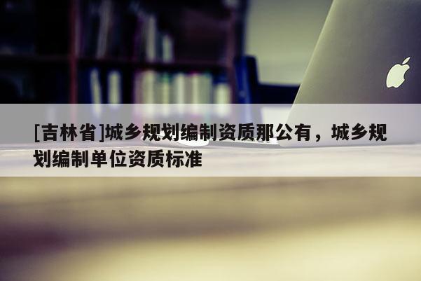[吉林省]城鄉(xiāng)規(guī)劃編制資質那公有，城鄉(xiāng)規(guī)劃編制單位資質標準