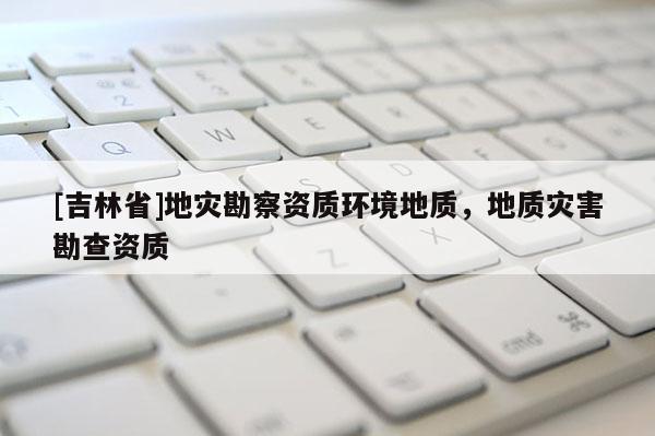 [吉林省]地災勘察資質環境地質，地質災害勘查資質