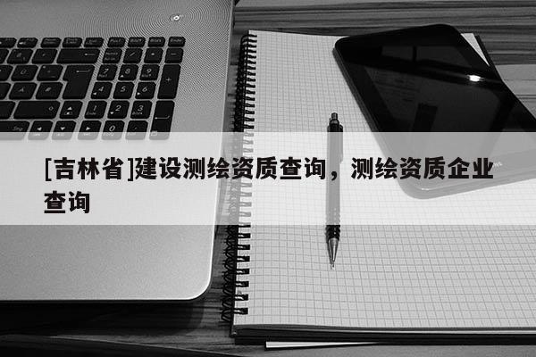 [吉林省]建設測繪資質查詢，測繪資質企業查詢
