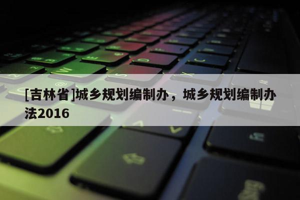 [吉林省]城鄉(xiāng)規(guī)劃編制辦，城鄉(xiāng)規(guī)劃編制辦法2016