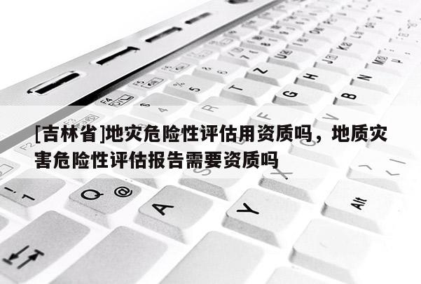 [吉林省]地災(zāi)危險性評估用資質(zhì)嗎，地質(zhì)災(zāi)害危險性評估報告需要資質(zhì)嗎