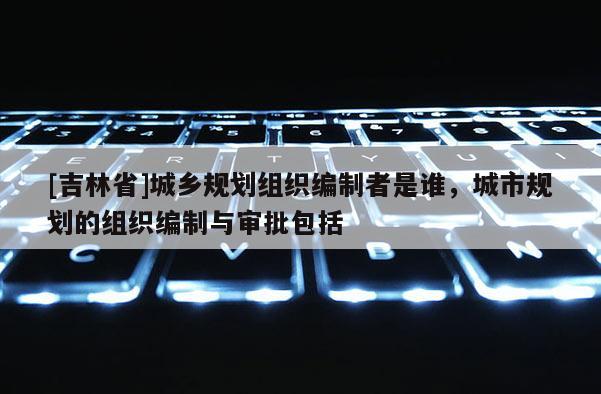 [吉林省]城鄉規劃組織編制者是誰，城市規劃的組織編制與審批包括