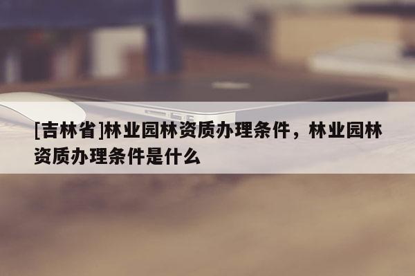 [吉林省]林業園林資質辦理條件，林業園林資質辦理條件是什么