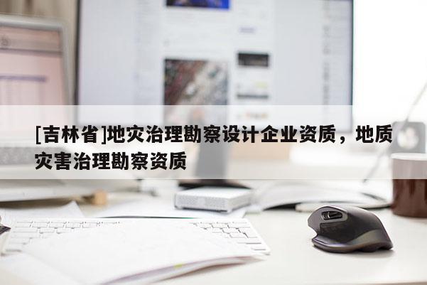 [吉林省]地災(zāi)治理勘察設(shè)計企業(yè)資質(zhì)，地質(zhì)災(zāi)害治理勘察資質(zhì)