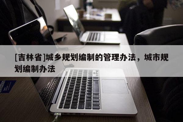 [吉林省]城鄉(xiāng)規(guī)劃編制的管理辦法，城市規(guī)劃編制辦法