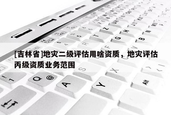 [吉林省]地災二級評估用啥資質，地災評估丙級資質業務范圍